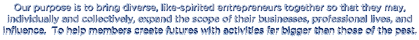 Our purpose is to bring diverse, like-spirited entrepreneurs together so that they may, individually and collectively, expand the scope of their businesses, professional lives, and influence.  To help members create futures with activities far bigger than those of the past.